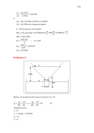 4-28
e)
( )
2
2
2
0,7327
0,02736
2 2 9,81
20 35,2386 0,02736 1,262439
56,5 .
28 . . . .
4
B
B
V
g x
H
H m de columna delíquido
= =
= + + +
=
f) KW de potencia de la bomba:
( )
3
3
2 3
56,5284 9,81 998 3,4940 10
1933,7
1933,7
; 0,65
1933,7
2974,9
0,6
......
5
2,9
.. .
5
.
7
. .
B B
B
B
B
B
m kg m
W H xg x xQ mx x x x
s m s
W Watt
W
W
W W
W KW
η ρ
η
η
η
−
= =
=
= =
= =
=
Problema 4.7.
Balance de energía mecánica para los puntos (1) y (2):
1
z 1
p
g
ρ
+
2
1
2
V
g
+ 2
2
p
z
g
ρ
= +
2
2
2
V
g
+
1
2
1 2
1 2
(1)
.....
:
0
4 0,10
.........
1
.
6
.
hf
Simplificaciones
z
z pulg m
p p
V V
+
=
= − = −
=
=
 