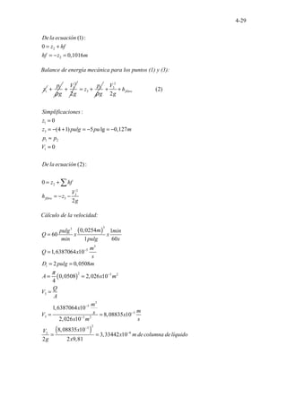 4-29
2
2
(1):
0
0,1016
. . .
De la ecuación
z hf
hf z m
= +
= − =
Balance de energía mecánica para los puntos (1) y (3):
1
z 1
p
g
ρ
+
2
1
2
V
g
+ 3
3
p
z
g
ρ
= +
2
3
1
3
1 2
1
2
2
3
3
(2)
2
:
0
(4 1) 5 lg 0,127
0
(2)
................
0
2
. . :
.
filtro
filtro
V
h
g
Simplificaciones
z
z pulg pu m
p p
V
De la ecuación
z hf
V
h z
g
+ +
=
= − + = − = −
≈
=
= +
= − −
∑
Cálculo de la velocidad:
( )
( )
( )
3
3
3
5
2 3 2
3
3
5
3
3 3 2
2
3
6
3
0,0254 1
60
1 60
1,6387064 10
2 0,0508
0,0508 2,026 10
4
1,6387064 10
8,08835 10
2,026 10
8,08835 10
3,3344 . . . . .
2 10
2 2 9,81
i
m
pulg min
Q x x
min pulg s
m
Q x
s
D pulg m
A x m
Q
V
A
m
x
m
s
V x
x m s
x
V
x m de columna del
g x
π
−
−
−
−
−
−
−
=
=
= =
= =
=
= =
= = íquido
 