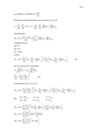 4-31
3
0,8937 0,8937 10
.
kg
cp x
m s
µ −
= =
Balance de energía mecánica entre los puntos (1) y (2):
( )
2 2
1 1 2 2
1 2
2
2 1
2 2
2 2
:
2
:
0
0
5,0
:
4 4
2 2
B suc Desc
B suc Desc
suc suc Desc Desc
B suc Desc
suc
suc Desc
p V p V
z H z hf hf
g g g g
Reordenando
p p V
H z hf hf
g g
Simplificaciones
p
V
z m
Luego
V L V L
H z f K f K
g D g D
ρ ρ
ρ
+ + + = + + + +
−  
= ∆ + + ∆ + +
 
 
∆ =
∆ =
∆ =
 
= ∆ + + + +
 
 
∑ ∑
∑ ∑
∑ ......... (
..... 1
. )
.
Desc
 
 
 
∑
Por la ecuación de continuidad:
4
suc
V
π
 
 
 
2
4
suc Desc
D V
π
 
=  
 
2
4
2 2
(2)
2 2
................
Desc
suc Desc Desc
suc
D
V V D
g g D
 
=  
 
Combinando las Ec. (1) y (2):
4
2 2
4 4
2 2
Desc Desc suc Desc Desc
B suc Desc
suc Desc
suc suc Desc
V D L V L
H z f K f K
g D D g D
     
= ∆ + + + +
     
     
∑ ∑
Sea:
2 1 2
1 2 1
............ ............
............ ............
Desc suc Desc
suc Desc suc
D D L L V V
D D L L V V
= = =
= = =
[ ] [ ]
4
2 2
2 2 1 2 2
1 2
1 2
1 1 2
4
2 2
2 2 2
1 2
1
4
2
2 2
1 2
1
4 4
2 2
2 2
2
B
B
B
V D L V L
H z f K f K
g D D g D
V D V
H z hf hf
g D g
V D
H z hf hf
g D
     
= ∆ + + + +
     
     
 
= ∆ + +
 
 
 
 
 
= ∆ + +
 
 
 
 
∑ ∑
 