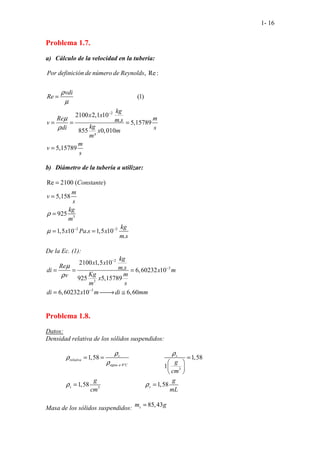 1- 16
Problema 1.7.
a) Cálculo de la velocidad en la tubería:
b) Diámetro de la tubería a utilizar:
3
2 2
Re 2100 ( )
5,158
925
1,5 10 . 1,5 10
.
. Constante
m
v
s
kg
m
kg
x Pa s x
m s
ρ
µ − −
=
=
=
= =
De la Ec. (1):
2
3
3
3
2100 1,5 10
. 6,60232 10
925 5,15789
6,60232 10 6,60
kg
x x
Re m s
di x m
Kg m
v x
m s
di x m di mm
µ
ρ
−
−
−
= = =
= 
→ ≅
Problema 1.8.
Datos:
Densidad relativa de los sólidos suspendidos:
4º
3
.
3
.
1,58 1,58
1
...........;.........
.................;.......
1,58 1,5
.. 8
s s
relativa
agua a C
s s
g
cm
g g
cm mL
ρ ρ
ρ
ρ
ρ ρ
= = =
 
 
 
= =
Masa de los sólidos suspendidos:
85,43
s
m g
=
2
, Re :
(1)
2100 2,1 10
. 5,15789
855 0,010
³
5,
. .
15
. .
7 9
.
8
.
Por definición de número de Reynolds
vdi
Re
kg
x x
Re m
m s
v
kg
di s
x m
m
m
v
s
ρ
µ
µ
ρ
−
=
= = =
=
 