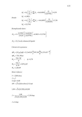 4-33
Donde:
1
1 1 1
1
1
2
2 2 2
2
2
15
4 4 0,0056 0,59
0,07792
4,9021
33
4 4 0,0052 2,50
0,05250
15,5743
L
hf f K x
D
hf
L
hf f K x
D
hf
   
= + = +
   
 
 
=
   
= + = +
   
 
 
=
∑
∑
Reemplazando datos:
( )
2 4
2,926 0,05250
5 4,9021 15,5743
2 9,81 0,
. . . .
07792
12 .
,2
B
B
H x
x
H m de columna de líquido
 
 
= + +
 
 
 
 
 
=
Cálculo de la potencia:
( )
3
3
2 3
12,2 9,81 997,08 6,333 10
755,7
755,7
; 0,70
755,7
1079,6
...... ......
0,70
1,08
B B
B
B
B
B
m kg m
W H g Q m x
s m s
W Watt
W
W
W W
W kW
η ρ
η
η
η
−
= =
=
= =
= =
=
Motor trifásico:
( )
( )
( )
220
¿?
0,80
3
1,08 3 0,220 0,80
1,08
3,54
3 0,220 0,80
4
V Voltios
I
Cos
kW x Kilovoltios I Cos
x xIx
I Amp
x x
I Amp
φ
φ
=
=
=
=
=
= =
≅
 