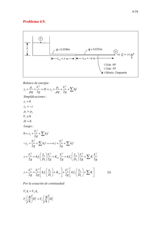 4-34
Problema 4.9.
Balance de energía:
2 2
1 1 2 2
1 2
1
2
1 2
1
2
2
2
2 2
2 2
2
2 2
:
0
0
0
:
0
2
2 2
p V p V
z H z hf
g g g g
Simplificaciones
z
z z
p p
V
H
Luego
V
z hf
g
V V
z hf z hf
g g
ρ ρ
+ + + = + + +
=
= −
=
≅
=
= + +
− = + 
→ = +
∑
∑
∑ ∑
2 2 2 2 2
2 1 1 1 2 2 2
1 2
1 2
2 2 2
2 1 1 2 2
1 2
1 2
....
4 4
2 2 2 2 2
4 4 (1)
2
............
2 2
en
en
V L V V L V V
z f K f K
g D g g D g g
V V L V L
z f K f K
g g D g D
   
= + + + +
   
   
   
   
= + + + +
   
   
   
   
∑
∑
Por la ecuación de continuidad:
1 1 2 2
1
4
V A V A
V
π
=
 
 
 
2
1 2
4
D V
π
 
=  
 
2
2
D
 
