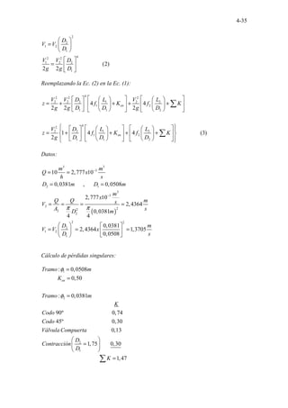 4-35
2
2
1 2
1
4
2 2
1 2 2
1
.............. (2)
2 2
..
D
V V
D
V V D
g g D
 
=  
 
 
=  
 
Reemplazando la Ec. (2) en la Ec. (1):
4
2 2 2
2 2 2 1 2 2
1 2
1 1 2
4
2
2 2 1 2
1 2
1 1 2
........
4 4
2 2
.......
2
1 .
4 4 (3)
2
en
en
V V D L V L
z f K f K
g g D D g D
V D L L
z f K f K
g D D D
   
     
= + + + +
   
   
 
     
   
 
   
     
 
= + + + +
 
   
   
 
     
   
 
 
∑
∑
Datos:
( )
3 3
3
2 1
3
3
2
2
2
2
2
2 2
2
1 2
1
10 2,777 10
0,0381 , 0,0508
2,777 10
2,4364
0,0381
4 4
0,0381
2,4364 1,3705
0,
......
050
......
8
m m
Q x
h s
D m D m
m
x
Q Q m
s
V
A s
D m
D m
V V x
D s
π π
−
−
= =
= =
= = = =
   
= = =
   
 
 
Cálculo de pérdidas singulares:
1
2
..........
: 0,0508
0,50
: 0,038
.
1
en
Tramo m
K
Tramo m
φ
φ
=
=
=
2
1
..................................................
. .................................
. .................................
. .............
90º 0,74
45º 0,30
0,13
1,7
.. .
5
.
K
Codo
Codo
Válvula Compuerta
D
Contracción
D

= .......
.......................................
0,
.
30
1,47
K

 
 
=
∑
 