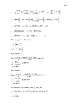 4-36
( )
[ ]
2 4
1 2
1 2
1
2,4364 0,0381 3 12
1 4 0,50 4 1,47
2 9,81 0,0508 0,0508 0,0381
3
0,30255 1 0,31640625 4 0,50 1259,8425 1,47
0,0508
0,30255 1 74,7416 0,
z f f
x
z f f
z f
 
   
     
 
= + + + +
 
   
   
 
     
   
 
 
 
 
 
 
= + + + +
 
 
 
 
 
 
 
= + +
{ }
{ }
2
1 2
1 2
1582 1259,8425 1,47
0,30255 2,6282 74,7416 1259,8425
0,79516191 22,6130 381,165 ...............
3 (4)
.
f
z f f
z f f
+ +
= + +
= + +
Cálculo de factores de fricción:
1
1
2
2
Re,
Re,
f f
D
f f
D
ε
ε
 
=
 
 
 
=
 
 
Para el tramo 1:
1 1
1 3
5
4
1
1
1
1180 1,3705 0,0508
Re 68461,04
1,2 10
4,6 10
9,055 10
0,0508
0,00572
xV xD x x
x
x
x
D
f
ρ
µ
ε
−
−
−
= = =
= =
=
Para el tramo 2:
2 2
2 3
5
3
2
2
2
1180 2,4364 0,0381
Re 91279,72
1,2 10
4,6 10
1,2073 10
0,0381
0,00577
xV xD x x
x
x
x
D
f
ρ
µ
ε
−
−
−
= = =
= =
=
Reemplazando los valores de f1 y f2 en la Ec. (4):
( ) ( )
0,79516191 22,6130 0,00572 381,1653 0,00577
3,1238
z
z m
= + +
=
 