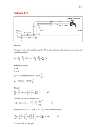 4-37
Problema 4.10.
Solución.
Tomando como referencia los puntos (1) y (2) planteamos la ecuación de balance de
energía mecánica.
2 2
1 1 2 2
1 2
1
1 2
2 2
2 2
1 1 2 2
2
2 2
:
0
0
3,72 ( ) 37
............
692
.
9
1,00 101325
:
(1)
2 2
...
p V p V
gz W gz F f
Simplificaciones
z
W
N
p atm Absoluta
m
N
p atm
m
Luego
p V p V
gz F f
ρ ρ
ρ ρ
+ + + = + + +
=
=
= =
= =
+ = + + +
∑
∑
Por la ecuación de continuidad:
4
2 2
1 2 2
1 1 2 2
1
(2)
2 2
................
V V D
V A V A Q
D
 
= = 
→ =  
 
Reemplazando la Ec. (2) en la Ec. (1) y reordenando se tiene:
4
2
1 2 2 2
2
1
................
1 0 (3)
2
p p V D
gz F f
D
ρ ρ
 
 
 
 
− − − − − =
 
 
 
   
 
∑
Por otro lado se sabe que:
 