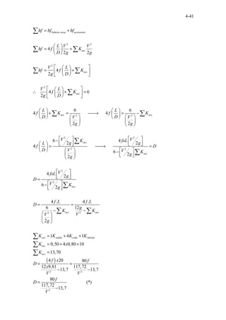 4-41
2 2
2
2
2 2
.
...
...... .....
4
2 2
4
2
4 6
2
6 6
4 4
2 2
4
.
Tubería recta accesorios
acc
acc
acc
acc acc
hf hf hf
L V V
hf f K
D g g
V L
hf f K
g D
V L
f K
g D
L L
f K f K
D D
V V
g g
L
f
D
= +
 
= +
 
 
 
 
= +
 
 
 
 
 
 
∴ + =
 
 
 
 
   
+ = 
→ = −
   
   
   
   
   



∑
∑ ∑
∑ ∑
∑
∑ ∑
2 2
2 2
2
2
2
2
6 4
2 2
6
2
2
4
2
6
2
4 . 4 .
...... ....
6 12
2
1 4 1
0,50 4 0,8
..
0
acc
acc
acc
acc acc
acc salida codo válvula
acc
V V
K fxL
g g
D
V V K
g
g
V
fxL
g
D
V K
g
f L f L
D
g
K K
V
V
g
K K K K
K x
   
−
   
    
= 
→ =

   
 −
   
 
 
 
 
 
=
 
−
 
 
= =
− −
 
 
 
= + +
= + +
∑
∑
∑
∑ ∑
∑
∑
( )
2 2
2
10
13,70
4 20 80
12 9,81 117,72
13,7 13,
............
7
80
(*)
117,72
13,7
.....
acc
K
f x f
D
x
V V
f
D
V
=
= =
− −
=
−
∑
 
