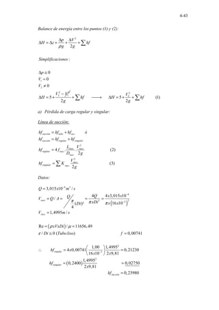 4-43
Balance de energía entre los puntos (1) y (2):
2
1
2
2 2
2 1
2
:
0
0
0
5
p V
H z hf
g g
Simplificaciones
p
V
V
V V
H
ρ
∆ ∆
∆ = ∆ + + +
∆ ≅
=
≠
−
∆ = +
∑
2
2
5
...... ...... ..........(1)
2 2
V
hf H hf
g g
+ 
→ ∆ = + +
∑ ∑
a) Pérdida de carga regular y singular:
Línea de succión:
2
2
.........
.......................
............................
4 . . (2)
2
(3)
2
succión tubo acc
succión regular singular
succ succ
regular succ
succ
succ
singular succ
hf hf hf ó
hf hf hf
L V
hf f
D g
V
hf K
g
= +
= +
=
= ∑
Datos:
( )
( )
4 3
4
2
2 3
3,015 10 /
4 4 3,015 10
/
16 10
( )²
4
1,4995 /
Re / 11656,49
/ 0 (
. . ) 0,00741
1,00
4 0,0074
.........................................
...... 1
..
succ
succ
regular
Q x m s
Q x x
Q
V Q A
xDi x x
Di
V m s
xVxDi
Di Tubo liso f
hf x
π π π
ρ µ
ε
−
−
−
=
= = = =
=
= =
≅ =
∴ =
( )
2
3
2
.......... .....................
............
1,4995
0,21230
16 10 2 9,81
1,4995
0,2
...............
400 0,02750
2 9,
.............
81
0,2
..... 3
............... 98
... 0
singular
succión
x x
hf
x
hf
−
 
=
 
 
= =
=
 
