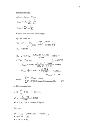 4-44
Línea de descarga:
2
2
4 . .
2
2
descarga regular singular
desc desc
regular desc
desc
desc
singular desc
hf hf hf
L V
hf f
D g
V
hf K
g
= +
=
= ∑
Cálculo de la velocidad de descarga:
( )
( )
4 3
4
2
2 3
3
3
3,015 10 /
4 4 3,015 10
/
13 10
( )²
4
2,27148 /
1030 2,27148 13 10
Re / 14
. . ........................................
346,77
2,12 10
/ 0 ( ) 0,00
.
desc
desc
desc
Q x m s
Q x x
Q
V Q A
xDi x x
Di
V m s
x x x
xVxDi
x
Di Tubo liso f
π π π
ρ µ
ε
−
−
−
−
−
=
= = = =
=
= = =
≅ =
[ ]
2
3
2
703
10 2,27148
4 0,00703 5,68834
13 10 2 9,81
2,2714
2 0,04 5 9,5 3,83422
........
.......... ........
.............................................................
2 81
.
9,
.
regular
singular
desca
hf x
x x
hf x
x
hf
−
 
∴ = =
 
 
= + + =
9,52256
rga =
Luego:
. . . . . ............
9.76237 //
regular singular
hf hf hf
hf m de columna delíquido R
= +
=
∑
∑
b) Potencia requerida:
( )
2
2
2
2
5 ;
2
2,27148
5 9,76237
2 9,81
15,02
...... ......
. .
535
:
15,02535 9,81 147,3987 /
147,3987 / 0,60
245,664 /
. . .
desc
V
H hf V V
g
H
x
H m de columna delíquido
Energía
W Hxg x J kg
W
W J kg
η
= + + =
∆ = + +
∆ =
= ∆ = =
=
=
∑
 