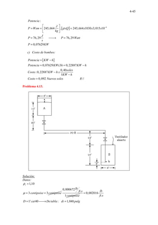 4-45
[ ] 4
:
245,664 , 245,664 1030 3,015
..
10
76,29 76,29
0
.... ..
,0762
. .
9
.. .
Potencia
J
P Wxm xQ x x x
kg
J
P P Watt
s
P KW
ρ −
 
= = =
 
 
= 
→ =
=
c) Costo de bombeo:
[ ]
.
0,07629 3 0,22887
. . .......
0,40
:0,22887
1
0, .............
0 .
92 //
Potencia KW h
Potencia KWx h KW h
soles
Costo KW h x
KW h
Costo Nuevos soles R
= −
= = −
−
−
=
Problema 4.13.
Solución:
Datos:
1,10
3 3
r
centipoise centipoise
ρ
µ
=
= =
0,000672
.
1
lb
ft s
centipoise
0,002016
.
1' 40 : 1,048
. ...
lb
ft s
D cat Detabla di pulg
=
= 
→ =
 