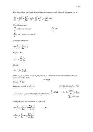4-46
Escribimos la ecuación de Bernoulli entre los puntos a y b plano de referencia por A:
a
p
ρ
a
c
g
z
g
+
2
2
a
c
V
g
+ Wp
+ b
p
ρ
=
2
2
b
b
c c
V
g
z
g g
+ + hf
+
Consideraciones:
2
. ..........................................
0 ( ) 0
....
0.( )
a
c
a
c
V
p
manométrica
g
g
z planodereferencia
g
ρ
∆
= ≅
=
Finalmente se tiene:
2
0
2
b
b
c c
V
g
z hf
g g
= + +
Cálculo de:
2
4
1 2
b
c
l V
hf
d g
φ
=
∑
Donde:
( )
Re ,
f N
D
ε
φ =
Pero NRe no se puede calcular por falta de Vb, entonces la única manera es dando un
valor razonable de Ф:
Ф=0,003
Cálculo de ∑l:
Longitud total de la tubería: (20+30+12+13) f t = 75 ft
2 válvulas de compuerta completamente abierta:
.................
1,0
....................
49
13 2 26 2,2
.
6
12
77,26
L
x L
D
l ft
 
= 
→ = =
 
 
=
∑
Reemplazando los valores en la expresión:
2 2
0 4 ................... ( )
2
. 1
2
.
b b
b
c c c
l
V V
g
z
g g di g
φ
= + +
∑
2 2
4
2 2
b b
b
c c c
l
V V
g
z
g g di g
φ
− = +
∑
 
