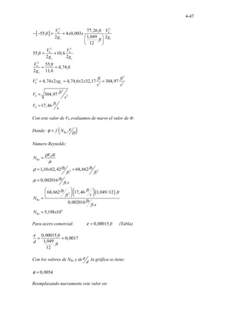 4-47
[ ]
2 2
2 2
2
2
2
2 2
2
2
77,26
55 4 0,003
1,049
2 2
12
55 10,6
2 2
55
4,74
2 11,6
4,74 2 4,74 2 32,17 304,97
304,97
17,46
b b
c c
b b
c c
b
c
b c
b
b
V V
ft
ft x x
g g
ft
V V
ft
g g
V ft
ft
g
ft ft
V x xg ftx x
s s
ft
V
s
ft
V
s
− − = +
 
 
 
= +
= =
= = =
=
=
Con este valor de Vb evaluamos de nuevo el valor de Ф:
Donde: ( )
Re ,
f N
D
ε
φ =
Número Reynolds:
Re
3 3
1,10 62,42 68,662
0,002016
.
b
V di
N
lb lb
x
ft ft
lb
ft s
ρ
µ
ρ
µ
=
= =
=
( )( )
3
Re
4
Re
68,662 17,46 1,049/12
0,002016
.
5,198 10
ft
lb ft
s
ft
N
lb
ft s
N x
 
 
 
=
=
Para acero comercial: 0,00015 ft
ε = (Tabla)
0,00015
0,0017
1,049
12
ft
d ft
ε
= =
Con los valores de NRe y de
d
ε la gráfica se tiene:
0,0054
φ =
Reemplazando nuevamente este valor en:
 