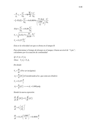 4-48
[ ]
2 2
2 2
2 2
4
2 2
77,26
55 4 0,0054
1,049
2 2
12
55 19,09
2 2
55
2 32,17
20,09
13,27
b b
a
c c c
b b
c c
b b
c c
b
b
l
V V
g
z
g g di g
V V
ft
ft x x
g g
ft
V V
ft
g g
ft
V x x
s
ft
V
s
φ
− = +
− − = +
 
 
 
= +
=
=
∑
Esta es la velocidad con que se drena en el tanque B.
Para determinar el tiempo de drenaje en el tanque A hasta un nivel de “1 pie”;
calculamos por la ecuación de continuidad:
1 1 2 2
..
: . a a b b
Q V A V A
Osea V A V A
= =
=
De donde:
( )
( )
2
2
1 1
( )
( )
4
13,27
1,04
. . .
. . . . .
. 9
4
.
.
a
a a
b
b
dx
V Por ser incógnita
dt
A D Considerando al ta que como un cilindro
ft
V
s
A d d pulg
n
π
π
=
=
=
= 
→ =
Siendo la nueva expresión:
4
dx
dt
π
( )
2
4
a b
D V
π
= ( )
2
1
2
2
1,049
13,27 0,4056
6
i
b
a
d
d
dx
V
dt D
dx ft
dt s
 
=  
 
 
= =
 
 
 