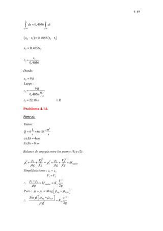 4-49
( ) ( )
2 2
1 1
0 0
2 1 2 1
2 2
2
2
0,4056
0,4056
0,4056
0,4056
x t
x t
dx dt
x x t t
x t
x
t
= =
=
− = −
=
=
∫ ∫
Donde:
2
2
2
9
:
9
0,4056
2 . ..
2,1 .............
8 /
.... /
..
x ft
Luego
ft
t
ft
s
t s R
=
=
=
Problema 4.14.
Parte a):
3
3
:
6 6 1
.
.
0
) 4
) 8
Datos
L m
Q x
s s
a h cm
b h cm
−
= =
∆ =
∆ =
Balance de energía entre los puntos (1) y (2):
1
z
2
1 1
2
p V
g g
ρ
+ + 2
z
=
2
2 2
2
p V
g g
ρ
+ +
2
1 2
1 2
2
1 2
1 2
.
.............................
..
:
.
2
.
..
...
:
regular
regular v
Hg H O
hf
Simplificaciones z z
V V
p p V
hf K
g g
Pero p p hxg
hx g
ρ
ρ ρ
+
=
=
−
∴ = =
 
− = ∆ −
 
∆
∴ 2
Hg H O
g
ρ ρ
ρ
 
−
 
2
.
2
v
V
K
g
=
 