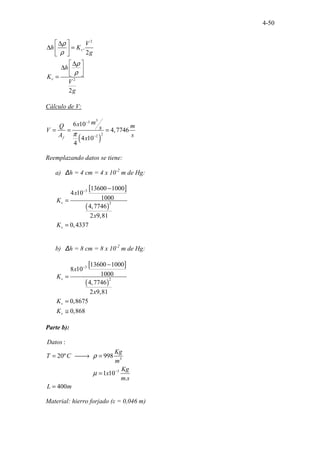 4-50
2
2
.
2
2
v
v
V
h K
g
h
K
V
g
ρ
ρ
ρ
ρ
 
∆
∆ =
 
 
 
∆
∆  
 
=
Cálculo de V:
( )
3
3
2
2
6 10
4,7746
4 10
4
f
m
x
Q m
s
V
A s
x
π
−
−
= = =
Reemplazando datos se tiene:
a) ∆h = 4 cm = 4 x 10-2
m de Hg:
[ ]
( )
3
2
13600 1000
4 10
1000
4,7746
2 9,81
0,4337
v
v
x
K
x
K
− −
=
=
b) ∆h = 8 cm = 8 x 10-2
m de Hg:
[ ]
( )
3
2
13600 1000
8 10
1000
4,7746
2 9,81
0,8675
0,868
v
v
v
x
K
x
K
K
− −
=
=
≅
Parte b):
3
3
.. ..
...........................
:
20º 998
1 10
.
400
..
Datos
Kg
T C
m
Kg
x
m s
L m
ρ
µ −
= 
→ =
=
=
Material: hierro forjado (ε = 0,046 m)
 