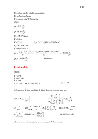 1- 18
1
2
1 3
2 3
3
1
3
3
1 2 2 1
2
. . . .
. .
. . . .
.....................
:
:
:
:
1,58
1,00
54,06962
85
(85 54,06962)
30,9303
..
8
V volumen delos sólidos suspendidos
V volumen del agua
V volumen total dela muestra
Datos
g
cm
g
cm
V cm
V cm
V V V V V V cm
V c
ρ
ρ
=
=
=
=
= + = − = −
=
( )( ) ( )( )
3
1 1 2 2
3
3
Re (*):
1,58 54,06962 1,00 30,93038
1,36895
85
1,36895
. .
......................... Respuesta
...... .
m
m
m
emplazando en
V V g
V cm
g
cm
ρ ρ
ρ
ρ
+
+
= = =
=
Problema 1.9.
Datos:
T = 20ºC
P = 0,2 MPa
V = 40 L
R = 210 m.N/Kg.K = 210 J/Kg.K 1 . 1
m N J
=
Sabemos que R tiene unidades de J/mol.K entonces deducimos que:
3
3 3
3
3
....................................
.
210 210
. .
1
10
1 . 1 .
210 210 10
. . 1 10 .
2
.
J
R
J J
mol K
R M
kg K kg K
g kg
M
mol g
J J KPa m g kg KPa m
R M x M
mol K kg K J mol g mol K
J
R
mol K
ω
ω
ω ω
−
 
 
   
= =
 
 
 
 
  
  
   
   
= =
   
   
    
 
 
=
 
 
3
3 3
.
10 10 ':1 .
................................
. . . . . . . .
.
.
1
.
KPa m
x M sq KPa m J
mol K
De esta manera se demuestra la concordancia delas unidades
ω
−  
=
 
 
 