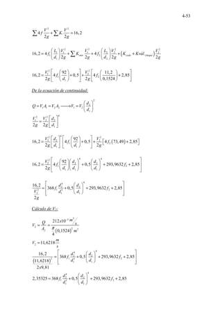 4-53
( )
2 2
2 2 2 2
1 1 1 2 2 2
1 2
1 2
2 2
1 2
1 2
1
4 . 16,2
2 2
16,2 4 4 .
2 2 2 2
92 11,2
16,2 4 0,5 4 2,85
2 2 0,1524
entr codo cheque
V V
f K
g g
L V V L V V
f K f K Kvál
d g g d g g
V V
f f
g d g
+ =
   
= + + + +
   
   
 
   
 
= + + +
 
   
 
 
   
 
∑ ∑
∑
De la ecuación de continuidad:
2
2
1 1 2 2 1 2
1
4
2 2
1 2 2
1
2 2
d
Q V A V A V V
d
V V d
g g d
 
= = 
→ =  
 
 
=  
 
( )
4
2 2
2 2 2
1 2
1 1
4 4
2
2 2 2
1 2
1 1 1
4
4
2 2
1 2
2 5
2 1 1
92
16,2 4 0,5 4 73,49 2,85
2 2
92
16,2 4 0,5 293,9632 2,85
2
16,2
368 0,5 293,9632 2,85
2
V d V
f f
g d d g
V d d
f f
g d d d
d d
f f
V d d
g
 
   
= + + +
 
 
 
   
   
 
 
    
 
= + + +
    
 
    
 
 
 
 
= + + +
 
 
 
 
Cálculo de V2:
( )
3
3
2
2 2
2
212 10
0,1524
4
11,6218
f
m
x
Q s
V
A m
m
V
s
π
−
= =
=
( )
4
4
2 2
1 2
2 5
1 1
4
4
2 2
1 2
5
1 1
16,2
368 0,5 293,9632 2,85
11,6218
2 9,81
2,35325 368 0,5 293,9632 2,85
d d
f f
d d
x
d d
f f
d d
 
 
 
= + + +
 
 
 
 
 
= + + +
 
 
 