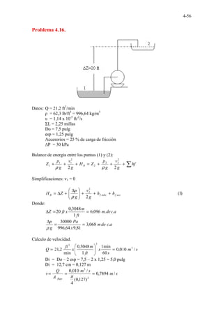 4-56
Problema 4.16.
Datos: Q = 21,2 ft3
/min
ρ = 62,3 lb/ft3
= 996,64 kg/m3
υ = 1,14 x 10-5
ft/2
/s
ΣL = 2,25 millas
Do = 7,5 pulg
esp = 1,25 pulg
Accesorios = 25 % de carga de fricción
∆P = 30 kPa
Balance de energía entre los puntos (1) y (2):
∑
+
+
+
=
+
+
+ hf
g
v
g
p
Z
H
g
v
g
p
Z B
2
2
2
2
2
2
2
1
1
1
ρ
ρ
Simplificaciones: v1 = 0
acc
f
tubo
f
B h
h
g
v
g
p
Z
H +
+
+







 ∆
+
∆
=
2
2
2
ρ
(I)
Donde:
a
c
de
m
ft
m
x
ft
Z .
.
096
,
6
1
3048
,
0
20 =
=
∆
a
c
de
m
x
Pa
g
p
.
068
,
3
81
,
9
64
,
996
30000
=
=
∆
ρ
Cálculo de velocidad.
s
m
s
x
ft
m
x
ft
Q /
010
,
0
60
min
1
1
3048
,
0
min
2
,
21 3
3
3
=








=
Di = Do – 2 esp = 7,5 – 2 x 1,25 = 5,0 pulg
Di = 12,7 cm = 0,127 m
s
m
s
m
A
Q
v
flujo
/
7894
,
0
)
127
,
0
(
4
/
010
,
0
2
3
=
=
=
π
 
