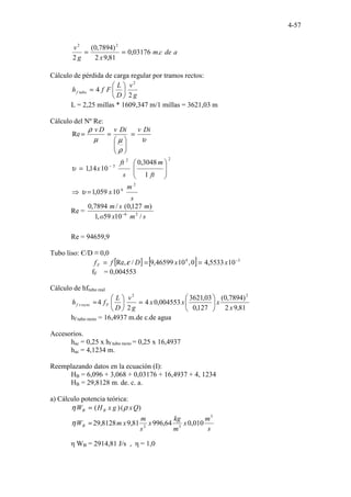 4-57
a
de
c
m
x
g
v
.
03176
,
0
81
,
9
2
)
7894
,
0
(
2
2
2
=
=
Cálculo de pérdida de carga regular por tramos rectos:
g
v
D
L
F
f
h tubo
f
2
4
2






=
L = 2,25 millas * 1609,347 m/1 millas = 3621,03 m
Cálculo del Nº Re:
υ
ρ
µ
µ
ρ Di
v
Di
v
D
v
=








=
=
Re
s
m
x
ft
m
s
ft
x
2
6
2
2
5
10
059
,
1
1
3048
,
0
10
14
,
1
=
⇒








= −
υ
υ
Re =
s
m
x
o
m
s
m
/
10
59
,
1
)
127
,
0
(
/
7894
,
0
2
6
−
Re = 94659,9
Tubo liso: Є/D ≡ 0,0
[ ] [ ] 3
4
10
5533
,
4
0
,
10
46599
,
9
/
Re, −
=
=
= x
x
D
f
fF ε
fF = 0,004553
Cálculo de hftubo real
81
,
9
2
)
7894
,
0
(
127
,
0
03
,
3621
004553
,
0
4
2
4
2
2
x
x
x
x
g
v
D
L
f
h F
recto
t
f 





=






=
hf tubo recto = 16,4937 m.de c.de agua
Accesorios.
hac = 0,25 x hf tubo recto = 0,25 x 16,4937
hac = 4,1234 m.
Reemplazando datos en la ecuación (I):
HB = 6,096 + 3,068 + 0,03176 + 16,4937 + 4, 1234
HB = 29,8128 m. de. c. a.
a) Cálculo potencia teórica:
)
(
)
( Q
x
g
x
H
W B
B ρ
η =
s
m
x
m
kg
x
s
m
x
m
WB
3
3
2
010
,
0
64
,
996
81
,
9
8128
,
29
=
η
η WB = 2914,81 J/s , η = 1,0
 