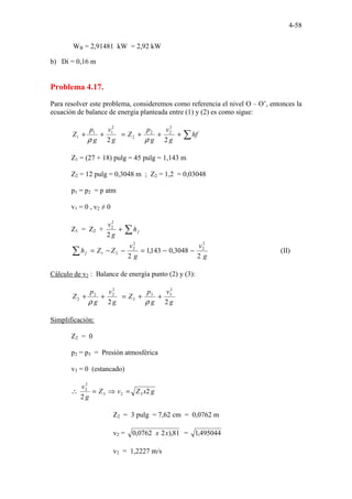 4-58
WB = 2,91481 kW = 2,92 kW
b) Di = 0,16 m
Problema 4.17.
Para resolver este problema, consideremos como referencia el nivel O – O’, entonces la
ecuación de balance de energía planteada entre (1) y (2) es como sigue:
∑
+
+
+
=
+
+ hf
g
v
g
p
Z
g
v
g
p
Z
2
2
2
2
2
2
2
1
1
1
ρ
ρ
Z1 = (27 + 18) pulg = 45 pulg = 1,143 m
Z2 = 12 pulg = 0,3048 m ; Z2 = 1,2 = 0,03048
p1 = p2 = p atm
v1 = 0 , v2 ≠ 0
Z1 = Z2 + ∑
+ f
h
g
v
2
2
2
g
v
g
v
Z
Z
hf
2
3048
,
0
143
,
1
2
2
2
2
2
2
1 −
−
=
−
−
=
∑ (II)
Cálculo de v2 : Balance de energía punto (2) y (3):
g
v
g
p
Z
g
v
g
p
Z
2
2
2
3
3
3
2
2
2
2 +
+
=
+
+
ρ
ρ
Simplificación:
Z2 = 0
p2 = p3 = Presión atmosférica
v3 = 0 (estancado)
g
x
Z
v
Z
g
v
2
2
3
2
3
2
2
=
⇒
=
∴
Z2 = 3 pulg = 7,62 cm = 0,0762 m
v2 = 81
),
2
0762
,
0 x
x = 495044
,
1
v2 = 1,2227 m/s
 