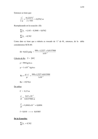 4-59
Entonces se tiene que:
m
x
g
v
0762
,
0
81
,
9
2
)
2227
,
81
2
2
2
2
=
=
Reemplazando en la ecuación (II):
0762
,
0
3048
,
0
143
,
1 −
−
=
∑ f
h
762
,
0
=
∑ f
h
Como dato se tiene que a tubería es roscado de ½” de Φ., entonces, de la tabla
consideremos SCH-40:
Di =0,622 pulg = 3
10
1
0157988
,
0
2227
,
1
998
−
x
x
x
Cálculo de Re. T = 20ºC
ρ = 998 kg/m.s;
µ = 1 x10-3
kg/m.s
3
10
1
015988
,
0
2227
,
1
998
Re −
=
=
x
x
x
i
v
µ
ρ
Re = 19278,6
De tablas:
Є = 0,15 m
m
x
D 0157988
.
0
10
15
,
0 3
−
=
ε
0094
,
0
10
4943
,
9 3
=
= −
x
D
ε
f = 0,010 
→ 0,01085
De la Ecuación:
762
,
0
=
∑ f
h
 
