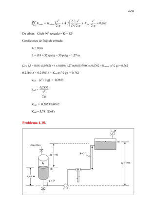 4-60
( ) 762
,
0
2
2
4
2
2
2
2
=
+






+
+
∑ g
v
K
g
v
D
L
f
g
v
K
K val
salida
codo
De tablas: Codo 90º roscado = K = 1,5
Condiciones de flujo de entrada:
K = 0,04
L = (18 + 32) pulg = 50 pulg = 1,27 m.
(2 x 1,5 + 0,04) (0,0762) + 4 x 0,010 (1,27 m/0,0157988) x 0,0762 + Kvalvul (v2
/2 g) = 0,762
0,231648 + 0,245016 + Kval (v2
/2 g) = 0,762
kval . (v2
/ 2 g) = 0,2853
kval =
g
v
2
2853
,
0
2
Kval = 0,2853/0,0762
Kval = 3,74 (5,68)
Problema 4.18.
 