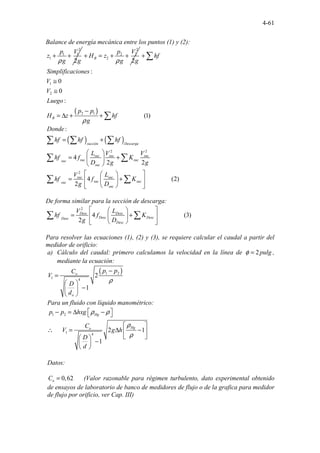 4-61
Balance de energía mecánica entre los puntos (1) y (2):
2
1 1
1
2
p V
z
g g
ρ
+ +
2
2 2
2
2
B
p V
H z
g g
ρ
+ = + +
( )
1
2
2 1
:
0
0
:
(
.............. 1)
..
B
hf
Simplificaciones
V
V
Luego
p p
H z hf
g
ρ
+
≅
≅
−
= ∆ + +
∑
∑
( ) ( )
2 2
2
...
:
4
2 2
4 ............ (2)
.
2
succión Descarga
suc suc suc
suc suc
suc
suc
suc suc
suc suc
suc
suc
Donde
hf hf hf
L V V
hf f K
D g g
V L
hf f K
g D
= +
 
= +
 
 
 
 
= +
 
 
 
 
∑ ∑ ∑
∑ ∑
∑ ∑
De forma similar para la sección de descarga:
2
4 ... (3)
............
2
.
Desc Desc
Desc Desc
Desc
Desc
V L
hf f K
g D
 
 
= +
 
 
 
 
∑ ∑
Para resolver las ecuaciones (1), (2) y (3), se requiere calcular el caudal a partir del
medidor de orificio:
a) Cálculo del caudal: primero calculamos la velocidad en la línea de 2pulg
φ = ,
mediante la ecuación:
( )
1 2
1 4
2
1
o
o
p p
C
V
D
d
ρ
−
=
 
−
 
 
Para un fluido con líquido manométrico:
1 2
1 4
..
1
. .. 2
. 1
Hg
Hg
o
p p hxg
C
V g h
D
d
ρ ρ
ρ
ρ
 
− = ∆ −
 
 
∴ = ∆ −
 
 
 
−
 
 
Datos:
0,62
o
C = (Valor razonable para régimen turbulento, dato experimental obtenido
de ensayos de laboratorio de banco de medidores de flujo o de la grafica para medidor
de flujo por orificio, ver Cap. III)
 