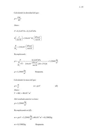 1- 19
Calculando la densidad del gas:
Calculando la masa del gas:
3 3
3
3 3
3
(
............................. .......................... )
:
40 40 10
:
3,25045
Re ( ) :
3,25045 40 10 0,13002
0,1
....
.
. .
3
. . .
m
m xV
V
Datos
V L x m
Del resultado anterior se tiene
kg
m
emplazando en
kg
m xV x x m kg
m
m
ρ ρ δ
ρ
δ
ρ
−
−
= =
= =
=
= = =
= ....................
002 Respuesta.
kg
( )
6 3
3
3
3
3
3
3 3
3
3
:
0,2 10 0,2 10
.
210 10
. .
.
210 10
.
Re :
0,2 10
3,25045
.
( ) 210 10 20 273
.
3,250 ..........
45 .
w
w
w
PM
RT
Datos
P x Pa x kPa
J kPa m
R x M
mol K mol K
R kPa m
x
M mol K
emplazando
P x kPa kg
R kPa m m
T x K
M mol K
kg
m
ω
ρ
ρ
ρ
−
−
−
=
= =
 
 
=  
 
   
 
=  
 
= = =
+
= Re
.. sp
.... ue
... sta.
 