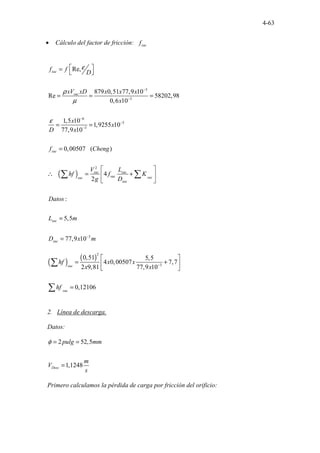 4-63
• Cálculo del factor de fricción: suc
f
( )
3
3
6
5
3
2
3
Re,
879 0,51 77,9 10
Re 58202,98
0,6 10
1,5 10
1,9255 10
77,9 10
0,00507 ( )
4
2
:
.
5,5
77,9
..
..
10
.
suc
suc
suc
suc suc
suc suc
suc
suc
suc
suc
f f
D
xV xD x x x
x
x
x
D x
f Cheng
V L
hf f K
g D
Datos
L m
D x m
ε
ρ
µ
ε
−
−
−
−
−
−
 
=
 
= = =
= =
=
 
∴ = +
 
 
=
=
∑ ∑
( ) ( )
2
3
0,51 5,5
4 0,00507 7,7
2 9,81 77,9 10
0,12106
suc
suc
hf x x
x x
hf
−
 
= +
 
 
=
∑
∑
2. Línea de descarga.
Datos:
2 52,5
1,1248
Desc
pulg mm
m
V
s
φ = =
=
Primero calculamos la pérdida de carga por fricción del orificio:
 