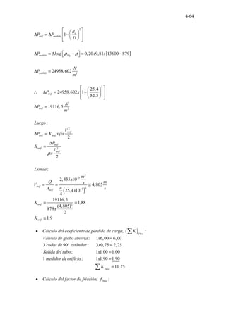 4-64
[ ]
2
2
2
2
2
.....
1
0,20 9,81 13600 879
24958,602
25,4
24958,602 1
52,5
19116,5
:
2
o
orif medido
medido Hg
medido
orif
orif
orif
orif orif
o
orif
d
P P
D
P hxg x x
N
P
m
P x
N
P
m
Luego
V
P K x x
P
K
ρ ρ
ρ
 
 
∆ = ∆ −
 
 
 
 
 
 
∆ = ∆ − = −
 
∆ =
 
 
∴ ∆ = −
 
 
 
 
 
∆ =
∆ =
∆
=
( )
2
2
3
2
3
2
2
:
2,435 10
4,805
25,4 10
4
19116,5
1,88
(4,805)
879
2
1,9
rif
orif
orif
orif
orif
orif
V
x
Donde
m
x
Q m
s
V
A s
x
K
x
K
ρ
π
−
−
= = ≅
= =
≅
• Cálculo del coeficiente de pérdida de carga, ( )Desc
K
∑ :
. . . .....
. . . . ......
. . ....................
: 1 6,00 6,00
3 90º : 3 0,75 2,25
: 1 1,00 1
. . . ...........
..................
,00
1 : 1 1,
.......
90 1,9
.
0
.
Válvula de globo abierta x
codos de estándar x
Salida del tubo x
medidor de orificio x
=
=
=
=
................ ,
.. 11 25
. Desc
K =
∑
• Cálculo del factor de fricción, Desc
f :
 