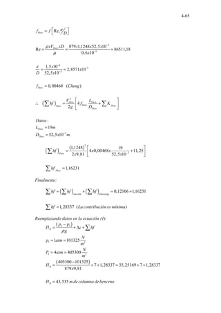 4-65
( )
3
3
6
5
3
2
Re,
879 1,1248 52,5 10
Re 86511,18
0,6 10
...
..
1,5 10
2,8571 10
52,5 10
0,00468 ( )
4
2
:
19
52,5
.
10
Desc
Desc
Desc
Desc Desc
Desc Desc
Desc
Desc
Desc
Desc
f f
D
xV xD x x x
x
x
x
D x
f Cheng
V L
hf f K
g D
Datos
L m
D x
ε
ρ
µ
ε
−
−
−
−
−
−
 
=
 
= = =
= =
=
 
∴ = +
 
 
=
=
∑ ∑
3
m
( ) ( )
2
3
1,1248 19
4 0,00468 11,25
2 9,81 52,5 10
1,16231
Desc
Desc
hf x x
x x
hf
−
 
= +
 
 
=
∑
∑
Finalmente:
( ) ( ) 0,12106 1,16231
1,28337 . . .
(
.. )
succión Descarga
hf hf hf
hf La contribución es mínima
= + = +
=
∑ ∑ ∑
∑
Reemplazando datos en la ecuación (1):
( )
( )
2 1
1 2
2 2
1 101325
4 405300
405300 101325
7 1,28337 35,25169 7 1,28337
879 9,81
43, . . . . .
535
B
B
B
p p
H z hf
g
N
p atm
m
N
P atm
m
H
x
H m de columna debenceno
ρ
−
= + ∆ +
= =
= =
−
= + + = + +
=
∑
 