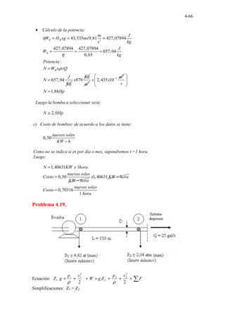 4-66
• Cálculo de la potencia:
2
43,535 9,81 427,07894
427,07894 427,07894
657,04
0,65
:
657,04
B B
B
B
m J
W H xg mx
s kg
J
W
kg
Potencia
N W x xQ
J
N
Kg
η
η
ρ
= = =
= = =
=
= 879
Kg
x 3
m
3
3
2,435 10
m
x x −
1,88
s
N Hp
 
 
 
 
=
Luego la bomba a seleccionar será:
2,0
N Hp
≅
c) Costo de bombeo: de acuerdo a los datos se tiene:
.
0,50
nuevos soles
KW h
−
Como no se indica si es por día o mes, supondremos t =1 hora.
Luego:
1,40631
0,5
.
.
0
.1
N KW x hora
nuevos soles
Costo
KW hora
=
=
−
1,40631
x KW hora
−
0,70316
.
.
1
nuevos soles
Costo
hora
=
Problema 4.19.
Ecuación: ∑
+
+
+
=
+
+
+ F
v
p
Z
g
W
v
p
g
Z
2
2
2
2
2
2
2
1
1
1
ρ
ρ
Simplificaciones: Z1 = Z2
 