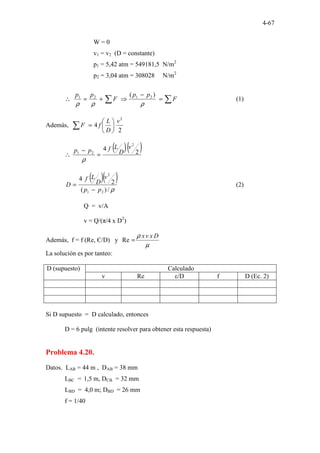 4-67
W = 0
v1 = v2 (D = constante)
p1 = 5,42 atm = 549181,5 N/m2
p2 = 3,04 atm = 308028 N/m2
∑
∑ =
−
⇒
+
=
∴ F
p
p
F
p
p
ρ
ρ
ρ
)
( 2
1
2
1
(1)
Además,
2
4
2
v
D
L
f
F
∑ 





=
( )( )
2
4
2
2
1
v
D
L
f
p
p
=
−
∴
ρ
( )( )
ρ
/
)
(
2
4
2
1
2
p
p
v
D
L
f
D
−
= (2)
Q = v/A
v = Q/(π/4 x D2
)
Además, f = f (Re, Є/D) y
µ
ρ D
x
v
x
=
Re
La solución es por tanteo:
D (supuesto) Calculado
v Re ε/D f D (Ec. 2)
Si D supuesto = D calculado, entonces
D = 6 pulg (intente resolver para obtener esta respuesta)
Problema 4.20.
Datos. LAB = 44 m , DAB = 38 mm
LBC = 1,5 m, DCB = 32 mm
LBD = 4,0 m; DBD = 26 mm
f = 1/40
 