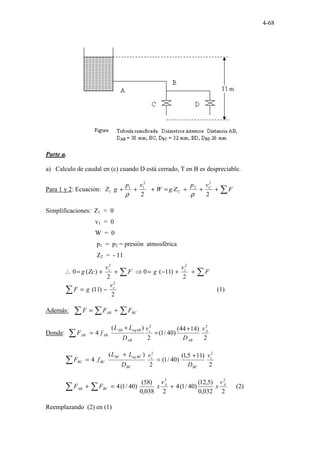 4-68
Parte a.
a) Calculo de caudal en (c) cuando D está cerrado, T en B es despreciable.
Para 1 y 2: Ecuación: ∑
+
+
+
=
+
+
+ F
v
p
Z
g
W
v
p
g
Z C
C
2
2
2
2
2
1
1
1
ρ
ρ
Simplificaciones: Z1 = 0
v1 = 0
W = 0
p1 = p2 = presión atmosférica
Z2 = - 11
∑
∑ +
+
−
=
⇒
+
+
=
∴ F
v
g
F
v
Zc
g c
c
2
)
11
(
0
2
)
(
0
2
2
∑ −
=
2
)
11
(
2
c
v
g
F (1)
Además: ∑ ∑ ∑
+
= BC
AB F
F
F
Donde:
2
)
14
44
(
)
40
/
1
(
2
)
(
4
2
2
A
AB
c
AB
eqAB
AB
AB
AB
v
D
v
D
L
L
f
F
+
=
+
=
∑
2
)
11
5
,
1
(
)
40
/
1
(
2
)
(
4
2
2
c
BC
c
BC
BC
eq
BC
BC
BC
v
D
v
D
L
L
f
F
+
=
+
=
∑
2
032
,
0
)
5
,
12
(
)
40
/
1
(
4
2
038
,
0
)
58
(
)
40
/
1
(
4
2
2
A
A
BC
AB
v
x
v
x
F
F +
=
+
∑ ∑ (2)
Reemplazando (2) en (1)
 