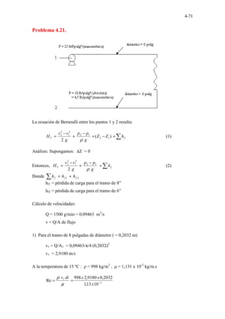 4-71
Problema 4.21.
La ecuación de Bernoulli entre los puntos 1 y 2 resulta:
∑
+
−
+
−
+
−
= f
T h
Z
Z
g
p
p
g
v
v
H )
(
2
1
2
1
2
2
1
2
2
ρ
(1)
Análisis: Supongamos: ∆Z = 0
Entonces, ∑
+
−
+
−
= f
T h
g
p
p
g
v
v
H
ρ
1
2
2
1
2
2
2
(2)
Donde ∑ +
= 2
1 f
f
f h
h
h
hf1 = pérdida de carga para el tramo de 8”
hf2 = pérdida de carga para el tramo de 6”
Cálculo de velocidades:
Q = 1500 g/min = 0,09463 m3
/s
v = Q/A de flujo
1) Para el tramo de 8 pulgadas de diámetro ( = 0,2032 m)
v1 = Q/A1 = 0,09463/π/4 (0,2032)2
v1 = 2,9180 m/s
A la temperatura de 15 ºC : ρ = 998 kg/m3
, µ = 1,131 x 10-3
kg/m.s
3
1
10
13
,
1
2032
,
0
9180
,
2
998
Re −
=
=
x
x
x
di
v
µ
ρ
 