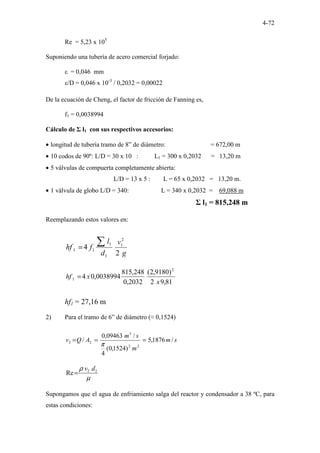 4-72
Re = 5,23 x 105
Suponiendo una tubería de acero comercial forjado:
ε = 0,046 mm
ε/D = 0,046 x 10-3
/ 0,2032 = 0,00022
De la ecuación de Cheng, el factor de fricción de Fanning es,
f1 = 0,0038994
Cálculo de Σ l1 con sus respectivos accesorios:
• longitud de tubería tramo de 8” de diámetro: = 672,00 m
• 10 codos de 90º: L/D = 30 x 10 : L1 = 300 x 0,2032 = 13,20 m
• 5 válvulas de compuerta completamente abierta:
L/D = 13 x 5 : L = 65 x 0,2032 = 13,20 m.
• 1 válvula de globo L/D = 340: L = 340 x 0,2032 = 69,088 m
Σ l1 = 815,248 m
Reemplazando estos valores en:
g
v
d
l
f
hf
2
4
2
1
1
1
1
1
∑
=
81
,
9
2
)
9180
,
2
(
2032
,
0
248
,
815
0038994
,
0
4
2
1
x
x
hf =
hf1 = 27,16 m
2) Para el tramo de 6” de diámetro (≈ 0,1524)
s
m
m
s
m
A
Q
v /
1876
,
5
)
1524
,
0
(
4
/
09463
,
0
/
2
2
3
2
2 =
=
=
π
µ
ρ 2
2
Re
d
v
=
Supongamos que el agua de enfriamiento salga del reactor y condensador a 38 ºC, para
estas condiciones:
 