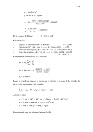 4-73
ρ = 994,7 kg/m3
µ = 0,682 x 10-3
kg/m.s
6
3
10
15
,
1
10
682
,
0
1524
,
0
1876
,
5
7
,
994
Re x
x
x
x
=
=
∴ −
0003018
,
0
1524
,
0
10
046
,
0 3
=
=
−
x
d
ε
De la ecuación de Cheng: f2 = 3,9045 x 10-3
Cálculo de Σ l2 :
- longitud de tubería tramo 6” de diámetro = 672,00 m
- 10 codos de 90º: L/D = 30 x 10 
→ L= 300 x 0,1524 = 45,72
- 5 válvulas de compuerta: L/D = 13 x 5 
→ L = 65 x 0,1524 = 9,906
- 2 válvulas de globo: L/D = 340 x 2 
→ L = 680 x 0,1524 = 103,632
Σ l2 = 831,258
Reemplazando este resultado en la ecuación:
g
v
d
l
f
hf
2
4
2
2
2
2
2
2
∑
=
81
,
9
2
)
1876
,
5
(
1524
,
0
258
,
831
10
9045
,
3
4
2
3
2
x
x
x
hf −
=
hf2 = 116,85 m
Luego la pérdida de carga en el sistema de circulación es la suma de las pérdidas de
carga en las secciones de 8 y 6 pulgadas:
∑ =
+
=
+
= m
hf
hf
hf 0
,
144
84
,
116
16
,
27
2
1
Además se tiene:
p1 = 35 psi + 14,7 = 49,7 psi = 3,38 atm = 3,4247 x 105
N/m2
p2 = 10 psia = 0,68 atm = 0,6892 x 105
N/m2
ρ = (998 + 994,7)/2 = 996,35 kg/m3
Reemplazando todo los valores en la ecuación (2):
 