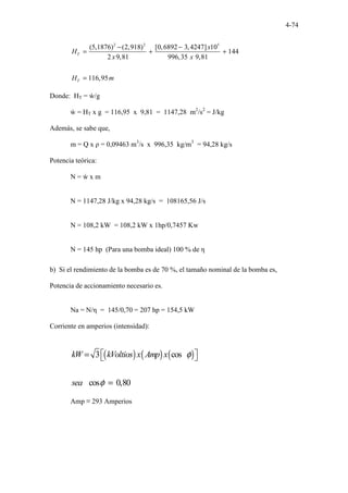 4-74
2 2 5
(5,1876) (2,918) [0,6892 3,4247] 10
144
2 9,81 996,35 9,81
116,95
T
T
x
H
x x
H m
− −
= + +
=
Donde: HT = ẁ/g
ẁ = HT x g = 116,95 x 9,81 = 1147,28 m2
/s2
= J/kg
Además, se sabe que,
m = Q x ρ = 0,09463 m3
/s x 996,35 kg/m3
= 94,28 kg/s
Potencia teórica:
N = ẁ x m
N = 1147,28 J/kg x 94,28 kg/s = 108165,56 J/s
N = 108,2 kW = 108,2 kW x 1hp/0,7457 Kw
N = 145 hp (Para una bomba ideal) 100 % de η
b) Si el rendimiento de la bomba es de 70 %, el tamaño nominal de la bomba es,
Potencia de accionamiento necesario es.
Na = N/η = 145/0,70 = 207 hp = 154,5 kW
Corriente en amperios (intensidad):
( ) ( ) ( )
3 cos
cos 0,80
kW kVoltios x Amp x
sea
φ
φ
=  
 
=
Amp ≡ 293 Amperios
 