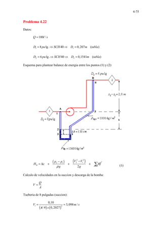 4-75
Problema 4.22
Datos:
1 1
2 2
100 /
8 lg. 40 0,207 ( )
6 lg. 40 0,1541 ( )
Q l s
D pu SCH D m tabla
D pu SCH D m tabla
=
= ⇒ ⇒ =
= ⇒ ⇒ =
Esquema para plantear balance de energia entre los puntos (1) y (2)
( ) ( )
2 2
2 1
2 1
2
B
V V
p p
H z hf
g g
ρ
−
−
= ∆ + + + ∑ (1)
Calculo de velocidades en la succion y descarga de la bomba:
Q
V
A
=
Tueberia de 8 pulgadas (succion):
( ) ( )
1 2
0,10
3,098 /
4 0,2027
V m s
x
π
= =
 