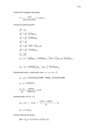 4-76
Tueberia de 6 pulgadas (descarga):
( ) ( )
2 2
0,10
5,36 /
4 0,1541
V m s
x
π
= =
Calculo de caída de presión:
1
p
2
A
p
p
=
1
p
= [ ] 2
3
H O
x g
p
ρ
+
2
p
= [ ]
4
Hg
h g
p
ρ
+ ∆
3
p
=
5
p 4
p
= [ ] 2
6
H O
h x g
p
ρ
− ∆ +
5
p
= [ ] 2
6
H O
B
z g
p p
ρ
− ∆
=
[ ]
B A
p p x
− = [ ]
2
H O Hg
g h g h x
ρ ρ
+ ∆ − ∆ + [ ]
2 2
H O H O
g z g
ρ ρ
  − ∆
 
[ ] [ ]
2 2
B A Hg H O H O
p p h g z g
ρ ρ ρ
 
− = ∆ − − ∆
 
Remplazando datos y expresando como: 2 1 B A
p p p P
− = −
[ ]
2 1 1,30 9,80 13600 1000 2,0 9,80 1000
p p x x x x
− = − −
2 1
2 1
140924
140924
14,38
1000 9,80
p p Pa
p p
g x
ρ
− =
−
= =
Reemplazando en la Ec. (1)
( )
2 2
5,36 3,098
2,0 14,38 0
2
B
H
g
−
= + + +
17,35
B
H mca
=
Calculo enforma de energia:
17,35 9,8 170,03 /
B
Ws H g x J kg
η = = =
 