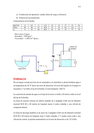 5-5
a) Condiciones de operación: caudal, altura de carga y eficiencia
b) Potencia de accionamiento.
Características de la bomba
Q(m3
/h) 0 4,5 9 13,5 18 23 27 32 36
H(m) 80 80 67 49,0 33 19 8,5 3,0 1,5
η 0 43 60 60,0 56 50 43 37 30
Problema 5.6
De un tanque cerrado provisto de un respiradero a la atmósfera se desea bombear agua a
la temperatura de 20 o
C hacia una torre de absorción. El nivel del líquido en el tanque se
encuentra a 7 m sobre el eje de la bomba, el cual transporta 20m3
/h.
La conexión de entrada de agua en el tope de la torres se halla a 20 metros sobre el nivel
del eje de la bomba.
La línea de succión consiste de tubería estándar de 2 pulgadas (5,08 cm) de diámetro
nominal SCH 40 y 40 metros de longitud, posee 4 codos estándar y una válvula de
compuerta abierta.
La línea de descarga también es de acero de 2 pulgadas (5,08 cm) de diámetro nominal
SCH 40 y 60 metros de longitud, tiene 2 codos estándar, 2 T usadas como codo y una
válvula de control, la presión manométrica en la torre de absorción es de 137,9 kPa.
Datos para el agua:
Densidad = 998 kg/m3
Viscosidad = 1,005x10-3
kg/m.s
 