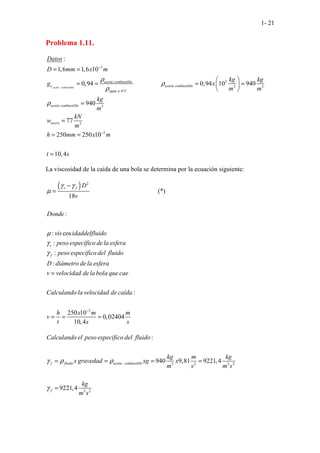 1- 21
Problema 1.11.
..
.
.
.
3
3
3 3
4º
. 3
.
3
3
......
:
1,6 1,6 10
0,94 0
........... ,94 10 940
940
77
250 250 10
aceite combustible
aceite combustible
e aceite combustible
agua a C
aceite combustible
acero
Datos
D mm x m
kg kg
g x
m m
kg
m
kN
w
m
h mm x m
ρ
ρ
ρ
ρ
−
−
= =
 
= = = =
 
 
=
=
= =
10,4
t s
=
La viscosidad de la caída de una bola se determina por la ecuación siguiente:
( ) 2
(*)
..........................................
. . . .
.
18
:
:
. .
. . .
. . . . .
cos
:
:
:
s f
s
f
D
v
Donde
vis idaddelfluido
peso específico de la esfera
peso específico del fluido
D diámetro dela esfera
v velocidad dela bola que cae
Cal
γ γ
µ
µ
γ
γ
−
=
=
3
:
. . . .
250 10
0,02404
10,4
culando la velocidad de caída
h x m m
v
t s s
−
= = =
3 2 2
2
.. 2
2
:
940 9,81 9221,4
922
. . . . .
1,4
f fluido aceite combustible
f
Calculando el peso específico del fluido
kg m kg
x gravedad xg x
m s m s
kg
m s
γ ρ ρ
γ
= = = =
=
 