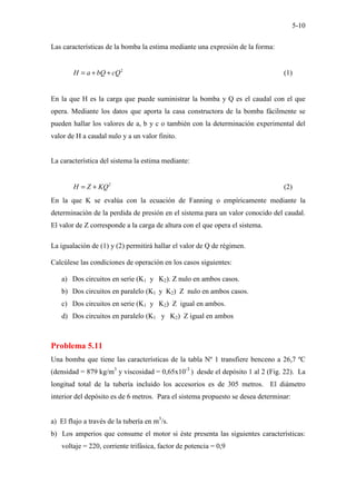 5-10
Las características de la bomba la estima mediante una expresión de la forma:
2
H a bQ cQ
= + + (1)
En la que H es la carga que puede suministrar la bomba y Q es el caudal con el que
opera. Mediante los datos que aporta la casa constructora de la bomba fácilmente se
pueden hallar los valores de a, b y c o también con la determinación experimental del
valor de H a caudal nulo y a un valor finito.
La característica del sistema la estima mediante:
2
H Z KQ
= + (2)
En la que K se evalúa con la ecuación de Fanning o empíricamente mediante la
determinación de la perdida de presión en el sistema para un valor conocido del caudal.
El valor de Z corresponde a la carga de altura con el que opera el sistema.
La igualación de (1) y (2) permitirá hallar el valor de Q de régimen.
Calcúlese las condiciones de operación en los casos siguientes:
a) Dos circuitos en serie (K1 y K2). Z nulo en ambos casos.
b) Dos circuitos en paralelo (K1 y K2) Z nulo en ambos casos.
c) Dos circuitos en serie (K1 y K2) Z igual en ambos.
d) Dos circuitos en paralelo (K1 y K2) Z igual en ambos
Problema 5.11
Una bomba que tiene las características de la tabla Nº 1 transfiere benceno a 26,7 ºC
(densidad = 879 kg/m3
y viscosidad = 0,65x10-3
) desde el depósito 1 al 2 (Fig. 22). La
longitud total de la tubería incluido los accesorios es de 305 metros. El diámetro
interior del depósito es de 6 metros. Para el sistema propuesto se desea determinar:
a) El flujo a través de la tubería en m3
/s.
b) Los amperios que consume el motor si éste presenta las siguientes características:
voltaje = 220, corriente trifásica, factor de potencia = 0,9
 