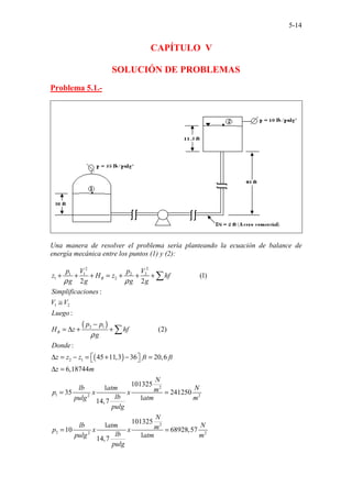 5-14
CAPÍTULO V
SOLUCIÓN DE PROBLEMAS
Problema 5.1.-
Una manera de resolver el problema sería planteando la ecuación de balance de
energía mecánica entre los puntos (1) y (2):
( )
( )
2 2
1 1 2 2
1 2
1 2
2 1
2 1
1 2
................
...
(1)
2 2
:
:
(2)
:
45 11,3 36 20,6
6,18744
101325
1
35
14,
........
7
.....
B
B
p V p V
z H z hf
g g g g
Simplificaciones
V V
Luego
p p
H z hf
g
Donde
z z z ft ft
z m
lb atm
p x x
lb
pulg
pulg
ρ ρ
ρ
+ + + = + + +
≅
−
= ∆ + +
∆ = − = + − =
 
 
∆ =
=
∑
∑
2
2
2
2 2 2
241250
1
101325
1
10 68928,57
1
14,7
N
N
m
atm m
N
lb atm N
m
p x x
lb
pulg atm m
pulg
=
= =
 