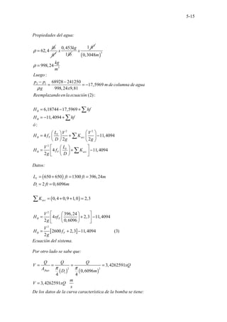 5-15
Propiedades del agua:
62,4
lb
ρ = 3
ft
0,453
1
kg
x
lb
3
1 ft
x
( )
3
3
2 1
2 2
0,3048
998,24
:
68928 241250
17,5969
998,24 9,81
. . . .
(2):
6,18744 17,5969
11,4094
:
4 11,409
2 2
.
. . . .
B
B
T
B F acc
m
kg
m
Luego
p p
m de columna de agua
g x
Reemplazando en la ecuación
H hf
H hf
ó
L V V
H f K
D g g
ρ
ρ
=
− −
= = −
= − +
= − +
 
 
= + −
 
 
   
∑
∑
∑
2
4
4 11,4094
2
T
B F acc
L
V
H f K
g D
 
 
= + −
 
 
 
 
∑
Datos:
( )
( )
[ ]
2
2
650 650 1300 396,24
2 0,6096
0,4 0,9 1,0 2,3
396,
...............
24
4 2,3 11,4094
2 0,6096
2600 2,3 11,4094 3
.( )
2
T
i
acc
B F
B F
L ft ft m
D ft m
K
V
H xf
g
V
H f
g
= + = =
= =
= + + =
 
 
= + −
 
 
 
 
= + −
∑
Ecuación del sistema.
Por otro lado se sabe que:
( ) ( )
2 2
3,4262591
0,6096
4 4
3,4262591 ...
flujo
i
Q Q Q
V xQ
A D m
m
V xQ
s
π π
= = = =
=
De los datos de la curva característica de la bomba se tiene:
 