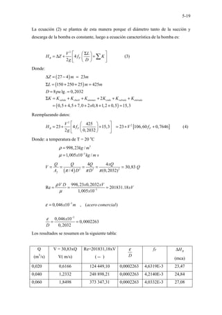 5-19
La ecuación (2) se plantea de esta manera porque el diámetro tanto de la succión y
descarga de la bomba es constante, luego a ecuación característica de la bomba es:
2
4 (3)
2
B F
V L
H Z f K
g D
 Σ 
 
= ∆ + +
 
 
 
 
∑
Donde:
( )
( )
( )
27 4 23
150 250 25 425
8 lg. 0,2032
2
0,5 4,5 7,0 2 0,8 1,2 0,5 15,3
salida check uniones codo valvula entrada
Z m m
L m m
D pu
K K K K K K K
x
∆ = − =
Σ = + + =
= =
Σ = + + + + +
= + + + + + =
Reemplazando datos:
[ ]
2
2
425
23 4 15,3 23 106,60 0,7646 (4)
2 0,2032
B F F
V
H f V f
g
 
 
= + + = + +
 
 
 
 
Donde: a temperatura de T = 20 o
C
3
3
998,23 /
1,005 10 /
kg m
x kg m s
ρ
µ −
=
=
( ) 2 2 2
3
3
3
4 4
30,83
/ 4 (0,2032)
998,23 0,2032
Re 201831.18
1,005 10
0,046 10 , ( )
0,046 10
0,0002263
0,2032
f
Q Q Q xQ
V Q
A D D
V D x xV
xV
x
x m acero comercial
x
D
π π π
ρ
µ
ε
ε
−
−
−
= = = = =
= = =
=
= =
Los resultados se resumen en la siguiente tabla:
Q
(m3
/s)
V = 30,83xQ
V( m/s)
Re=201831,18xV
( -- ) D
ε fF B
H
∆
(mca)
0,020 0,6166 124 449,10 0,0002263 4,6319E-3 23,47
0,040 1,2332 248 898,21 0,0002263 4,2140E-3 24,84
0,060 1,8498 373 347,31 0,0002263 4,0332E-3 27,08
 