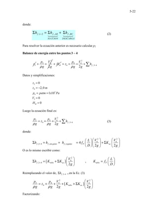 5-22
donde:
,1 2 , ,
f f AB f BC
SUCCION DESCARGA
h h h
−
Σ = Σ + Σ (2)
Para resolver la ecuación anterior es necesario calcular p2
Balance de energía entre los puntos 3 – 4
3
z
2
3 3
2
p V
g g
ρ
+ + B
H
+
2
4 4
4 , 3 4
2
f
p V
z h
g g
ρ −
= + + + ∑
Datos y simplificaciones:
3
4
5
4
3
0
2,0
1 10
0
0
B
z
z m
p patm x Pa
V
H
=
= −
= =
=
=
Luego la ecuación final es:
2
3 4 4
4 , 3 4
2
f
p p V
z h
g g g
ρ ρ −
= + + + ∑ (3)
donde:
2 2
4 4
,3 4 ,sin , 4
2 2
f f gular f regular F ac
V V
L
h h h f K
D g g
−
   
 
Σ = + = + Σ
   
 
    
O es lo mismo escribir como:
( )
2
4
,3 4 ,
2
f tubo ac tubo F
V L
h K K K f
g D
−
   
Σ = + Σ =
   
 
 
Reemplazando el valor de, ,3 4
f
h −
Σ , en la Ec. (3)
( )
2 2
3 4 4 4
4
2 2
tubo ac
p p V V
z K K
g g g g
ρ ρ
 
= + + + + Σ  
 
Factorizando:
 