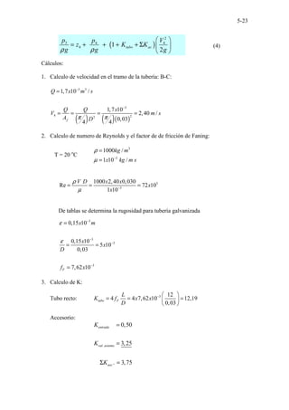 5-23
( )
2
3 4 4
4 1
2
tubo ac
p p V
z K K
g g g
ρ ρ
 
= + + + + Σ  
 
(4)
Cálculos:
1. Calculo de velocidad en el tramo de la tubería: B-C:
( ) ( )( )
3 3
3
4 2
2
1,7 10 /
1,7 10
2,40 /
0,03
4 4
f
Q x m s
Q Q x
V m s
A D
π π
−
−
=
= = = =
2. Calculo de numero de Reynolds y el factor de de fricción de Faning:
T = 20 o
C
3
3
1000 /
1 10 /
kg m
x kg m s
ρ
µ −
=
=
3
3
1000 2,40 0,030
Re 72 10
1 10
V D x x
x
x
ρ
µ −
= = =
De tablas se determina la rugosidad para tubería galvanizada
3
3
3
3
0,15 10
0,15 10
5 10
0,03
7,62 10
F
x m
x
x
D
f x
ε
ε
−
−
−
−
=
= =
=
3. Calculo de K:
Tubo recto: 3 12
4 4 7,62 10 12,19
0,03
tubo F
L
K f x x
D
−  
= = =
 
 
Accesorio:
.
0,50
3,25
. 3,75
entrada
val asiento
acc
K
K
K
=
=
Σ =
 