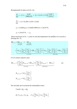 5-24
Reemplazando los datos en la Ec. (4):
( )
2
5
3 2, 40
1 10
1,5 1 12,19 3,75
1000 9,8 2 9,8
p x
g x x
ρ
 
= − + + + +  
 
3
5
3
5
3 2
1,5 10,204 4,978 13,682
13,6820 13,6820 1000 9,8 1,34 10
1,34 10
p
g
p g x x x Pa
p x Pa p
ρ
ρ
= − + + =
= = =
= =
Ahora resolvemos la Ec. 1 y para lo cual descomponemos las pérdidas en la succión y
descarga (Ec. 2):
,1 2 , ,
2 2
2 2
4 4
2 2 2 2
f f AB f BC
SUCCION DESCARGA
BC BC BC
AB AB AB
AB AB BC BC
AB BC
SUCCION DESCARGA
h h h
L V V
L V V
f K f K
D g g D g g
−
Σ = Σ + Σ
 
   
     
   
= + Σ + + Σ
 
   
     
   
       
   
   
O es lo mismo expresar como:
2
2
,1 2 , ,
2 2
BC
AB
f tubo AB AB tubo BC BC
SUCCION DESCARGA
V
V
h K K K K
g g
−
 
 
   
Σ = + Σ + + Σ
 
     
   
(5)
,
,
4
4
AB
tubo AB AB
AB
BC
tubo BC BC
BC
L
K f
D
L
K f
D
 
=  
 
 
=  
 
Por otro lado, por la ecuación de continuidad se tiene:
2 2
4 4
AB BC
AB AB BC BC AB AB BC BC
Caudal Q Q
Q V A V A V D V D
π π
= =
   
= = = =
   
   
 