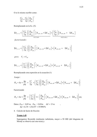 5-25
O es lo mismo escribir como:
4
2
2
2 2
BC BC
AB
AB
V D
V
g g D
 
=  
 
Reemplazando en la Ec. (5):
4
2 2
,1 2 , ,
4
2
,1 2 , ,
2 2
:
2
BC BC BC
f tubo AB AB tubo BC BC
AB
DESCARGA
SUCCION
BC BC
f tubo AB AB tubo BC BC
AB
V D V
h K K K K
g D g
factorizando
V D
h K K K K
g D
−
−
 
   
   
Σ = + Σ + + Σ
 
   
   
   
 
 
 
  
Σ = + Σ + + Σ
 
    
   
2
4
2
2
,1 2 , ,
2
BC
BC
f tubo AB AB tubo BC BC
AB
pero V V
D
V
h K K K K
g D
−
 
 

 

 
 
=
 
 
   
   
Σ = + Σ + + Σ
 
 
     
   
 
 
Reemplazando esta expresión en la ecuación (1)
4
2 2
2 2
, ,
:
2 2
BC
B tubo AB AB tubo BC BC
AB
Luego
D
V V
p
H z K K K K
g g g D
ρ
 
 
 
∆  
   
= ∆ + + + + Σ + + Σ
 
 
     
   
 
 
Factorizando
4
2
2
, ,
1
2
BC
B tubo AB AB tubo BC BC
AB
D
V
p
H z K K K K
g g D
ρ
 
 
 
∆  
   
= ∆ + + + + Σ + + Σ
 
 
     
   
 
 
(6)
Datos: DAB = 0,05 m, DBC = 0,03m Z
∆ = 15 m ,
5
(1,34 1,0) 10 34 000
p x Pa
∆ = − =
4. Calculo de factor de fricción:
Tramo A-B
Supongamos Reynolds totalmente turbulenta, mayor a 50 000 (del diagrama de
Moody se observa casi una recta) y
 