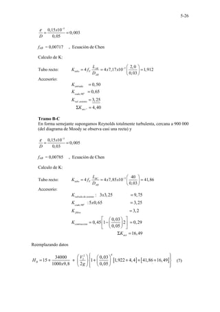 5-26
3
0,15 10
0,003
0,05
x
D
ε −
= =
fAB = 0,00717 , Ecuación de Chen
Calculo de K:
Tubo recto: 3 2,0
4 4 7,17 10 1,912
0,03
AB
tubo F
AB
L
K f x x
D
−  
= = =
 
 
Accesorio:
,90
.
0,50
0,65
3,25
. 4,40
o
entrada
codo
val asiento
acc
K
K
K
K
=
=
=
Σ =
Tramo B-C
En forma semejante supongamos Reynolds totalmente turbulenta, cercana a 900 000
(del diagrama de Moody se observa casi una recta) y
3
0,15 10
0,005
0,03
x
D
ε −
= =
fAB = 0,00785 , Ecuación de Chen
Calculo de K:
Tubo recto: 3 40
4 4 7,85 10 41,86
0,03
BC
tubo F
AB
L
K f x x
D
−  
= = =
 
 
Accesorio:
,90
: 3 3,25 9,75
:5 0,65 3,25
3,2
0,03
0,45 1 2 0,29
0,05
16,49
o
valvula de asiento
codo
filtro
contraccion
acc
K x
K x
K
K
K
=
=
=
 
 
= − =
 
 
 
 
Σ =
Reemplazando datos
[ ] [ ]
4
2
2
34000 0,03
15 1 1,922 4,4 41,86 16,49
1000 9,8 2 0,05
B
V
H
x g
 
   
 
= + + + + + +
 
   
 
  
 
(7)
 